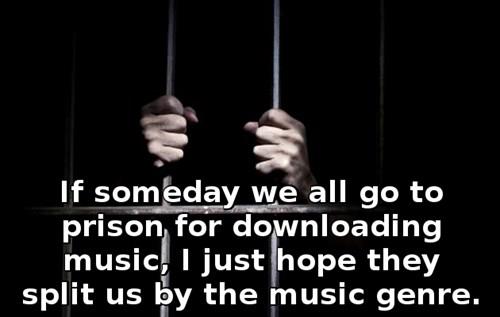 If someday we all go to prison for downloading music, I just hope they split us by the music genre.